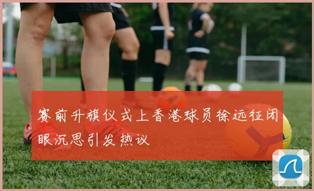 赛前升旗仪式上香港球员徐远征闭眼沉思引发热议