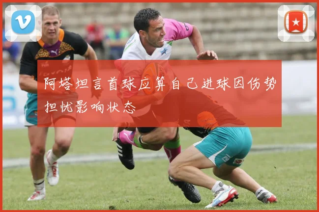 阿塔坦言首球应算自己进球因伤势担忧影响状态