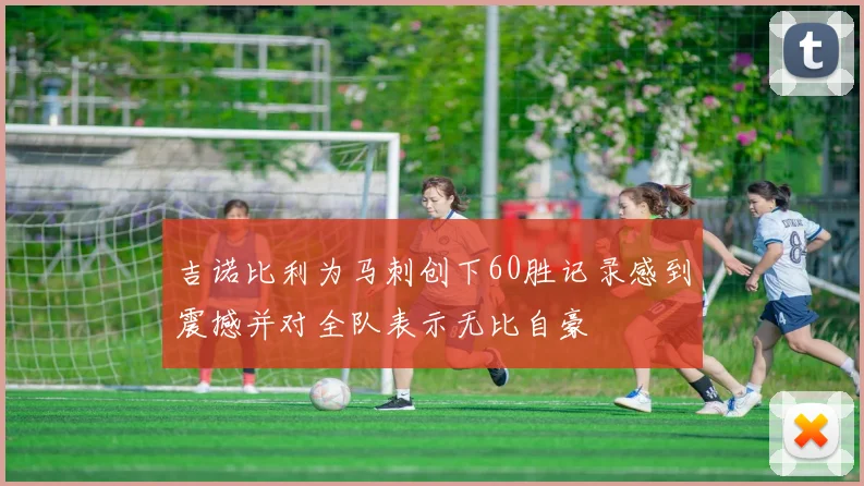吉诺比利为马刺创下60胜记录感到震撼并对全队表示无比自豪
