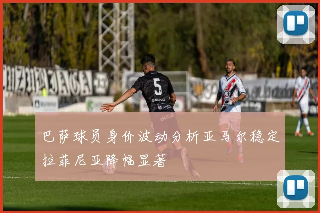 巴萨球员身价波动分析亚马尔稳定拉菲尼亚降幅显著
