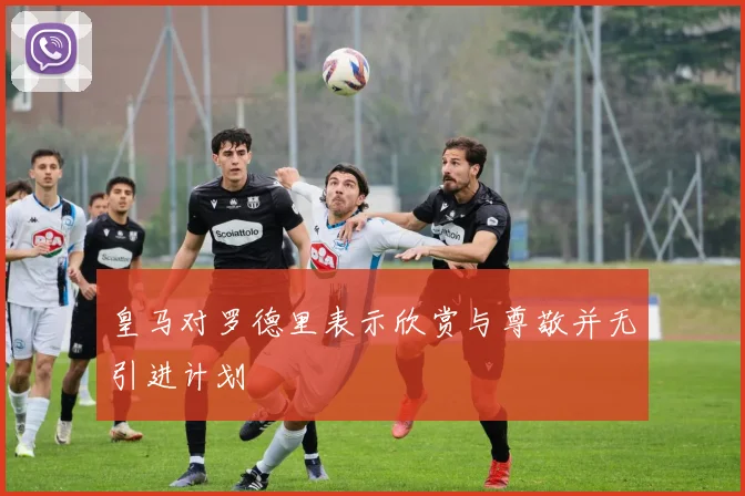 皇马对罗德里表示欣赏与尊敬并无引进计划