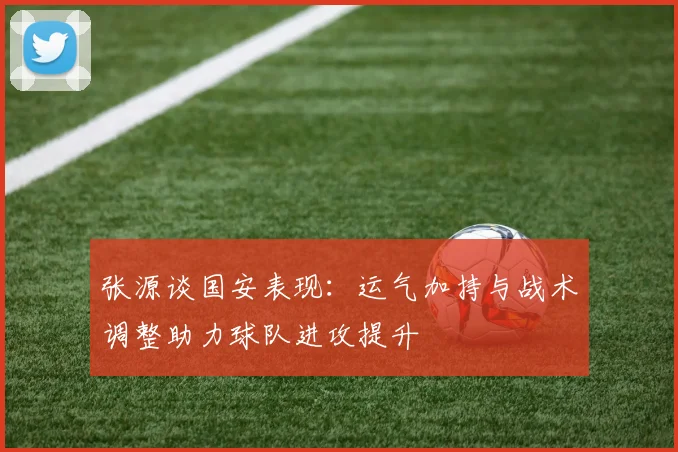 张源谈国安表现：运气加持与战术调整助力球队进攻提升