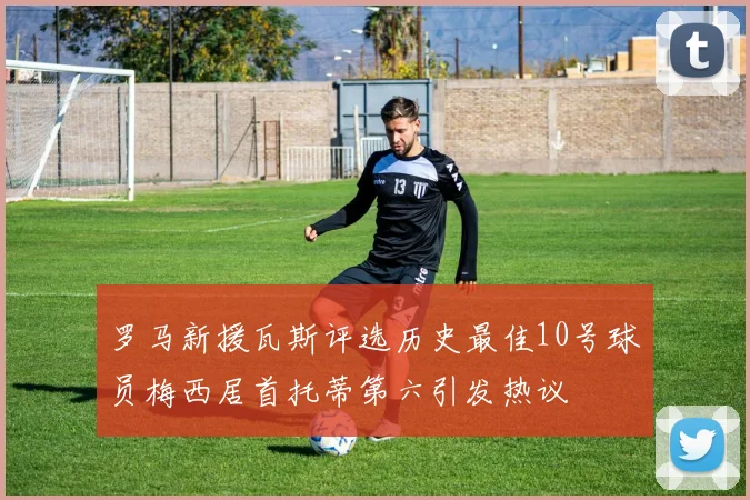 罗马新援瓦斯评选历史最佳10号球员梅西居首托蒂第六引发热议