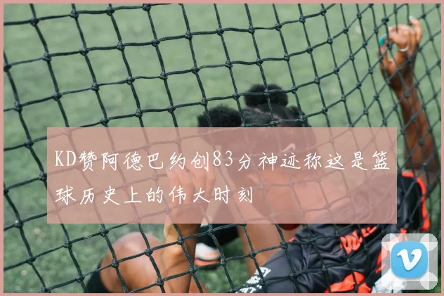 KD赞阿德巴约创83分神迹称这是篮球历史上的伟大时刻