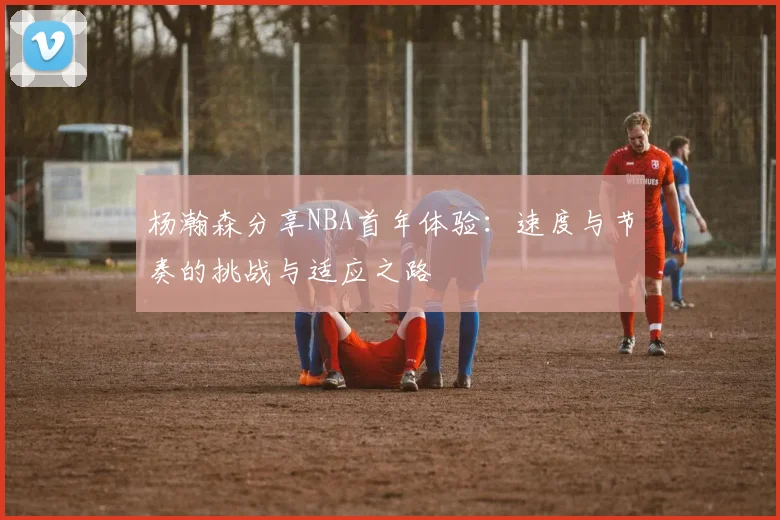 杨瀚森分享NBA首年体验：速度与节奏的挑战与适应之路