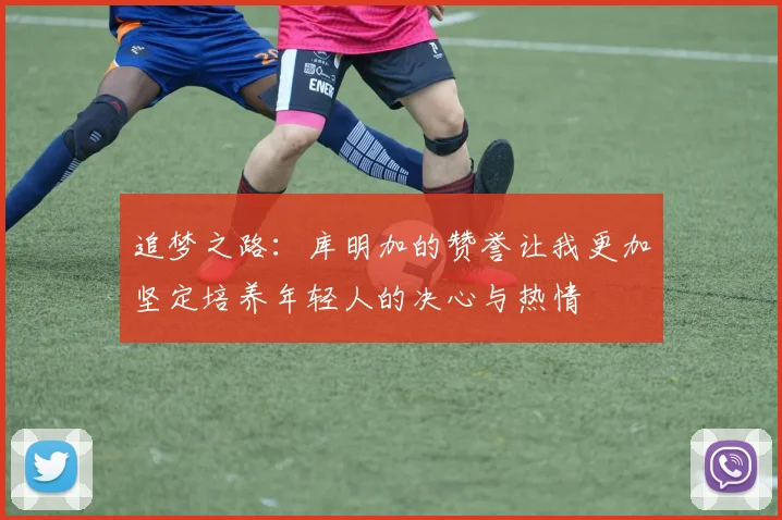 追梦之路：库明加的赞誉让我更加坚定培养年轻人的决心与热情