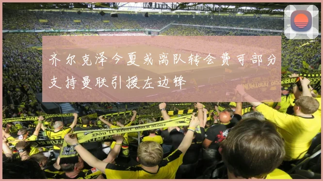 齐尔克泽今夏或离队转会费可部分支持曼联引援左边锋