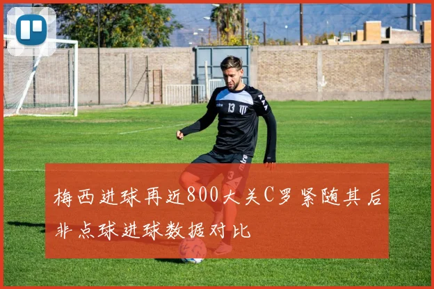 梅西进球再近800大关C罗紧随其后非点球进球数据对比