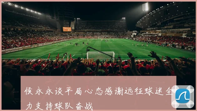侯永永谈平局心态感谢远征球迷全力支持球队奋战