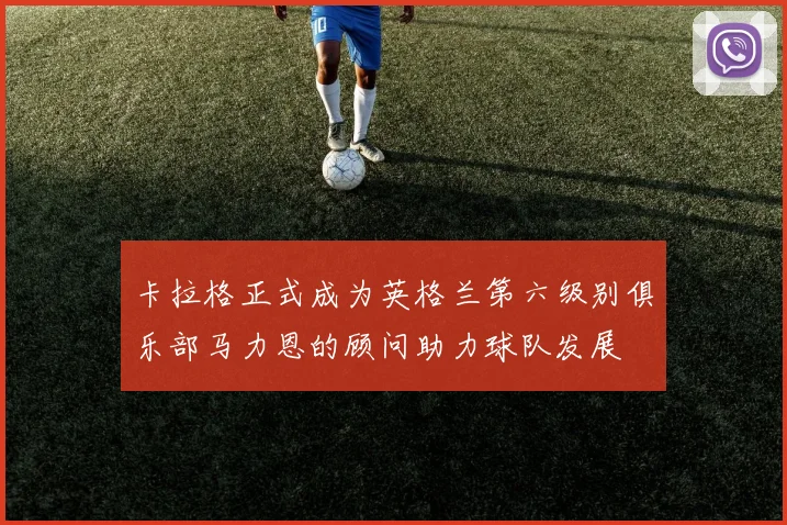 卡拉格正式成为英格兰第六级别俱乐部马力恩的顾问助力球队发展