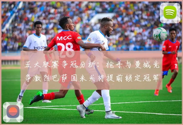 五大联赛争冠分析：枪手与曼城竞争激烈巴萨国米或将提前锁定冠军