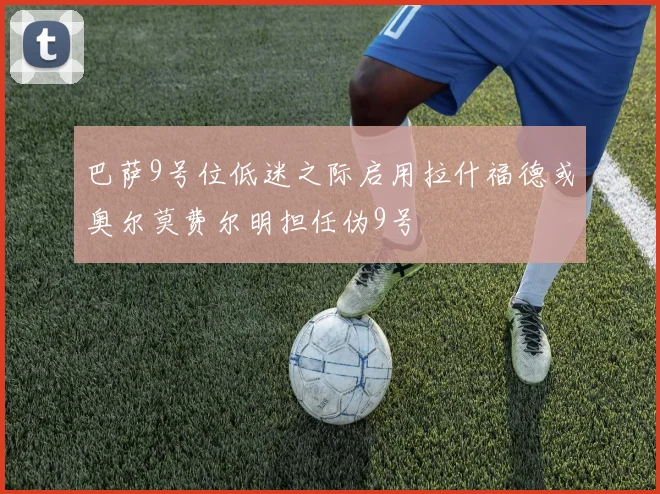巴萨9号位低迷之际启用拉什福德或奥尔莫费尔明担任伪9号