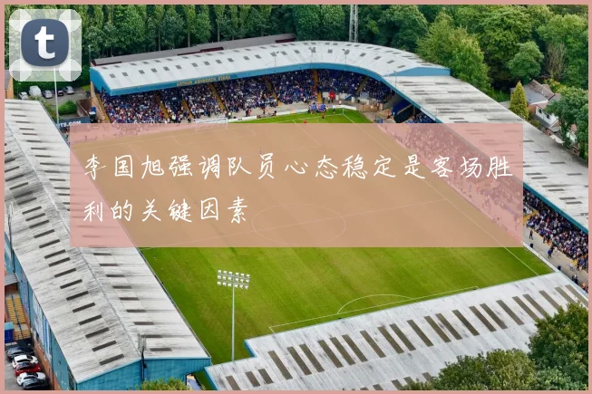 李国旭强调队员心态稳定是客场胜利的关键因素