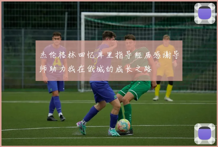 杰伦格林回忆库里指导经历感谢导师助力我在俄城的成长之路