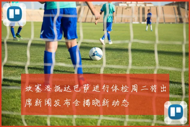 坎塞洛抵达巴萨进行体检周二将出席新闻发布会揭晓新动态