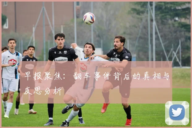 早报聚焦：翻车事件背后的真相与反思分析