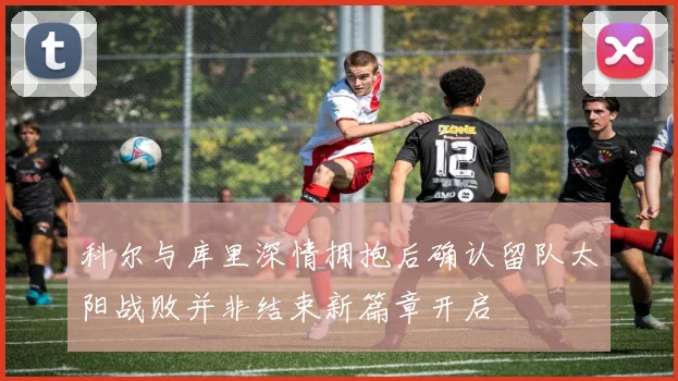 科尔与库里深情拥抱后确认留队太阳战败并非结束新篇章开启