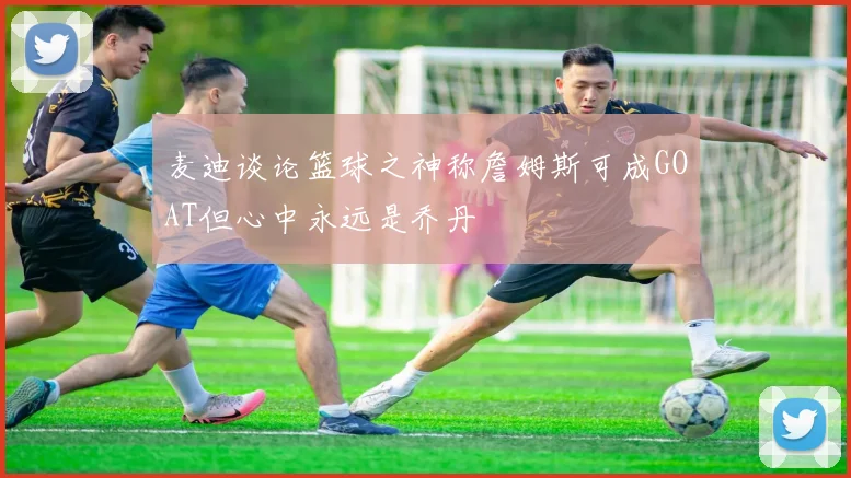 麦迪谈论篮球之神称詹姆斯可成GOAT但心中永远是乔丹