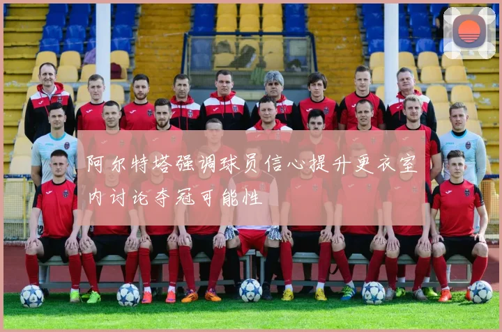 阿尔特塔强调球员信心提升更衣室内讨论夺冠可能性