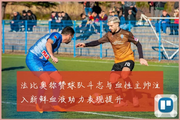 法比奥称赞球队斗志与血性主帅注入新鲜血液助力表现提升