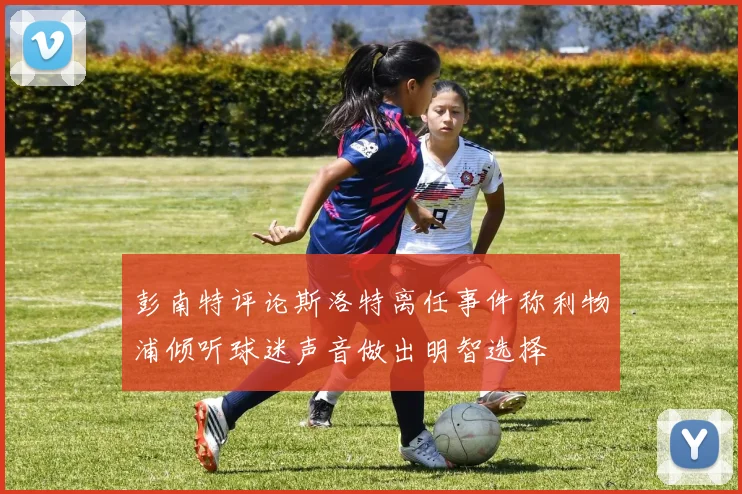 彭南特评论斯洛特离任事件称利物浦倾听球迷声音做出明智选择