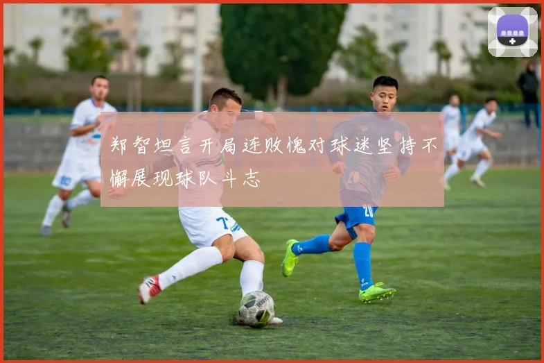 郑智坦言开局连败愧对球迷坚持不懈展现球队斗志